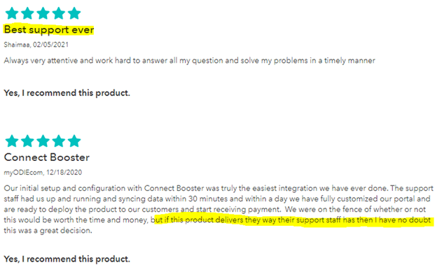Best support ever. 5 stars. Shaimaa, 02/052021 Always very attentive and work hard to answer all my question and to solve my problems in a timely manner. Yes, I recommend this product. ConnectBooster 5 stars. mODIEcom, 12/18/2020 Our initial setup and configuration with ConnectBooster was truly the easiest integration we have ever done. The support staff had us up and running and syncing data within 30 minutes and within a few days we have fully customized our portal and are ready to deploy the product to our customers and start receiving payment. We were on the fence of whether or not this would be worth the time and money, but if this product delivers the way their support staff has then I have no doubt this was a great decision. yes, I recommend this product.
