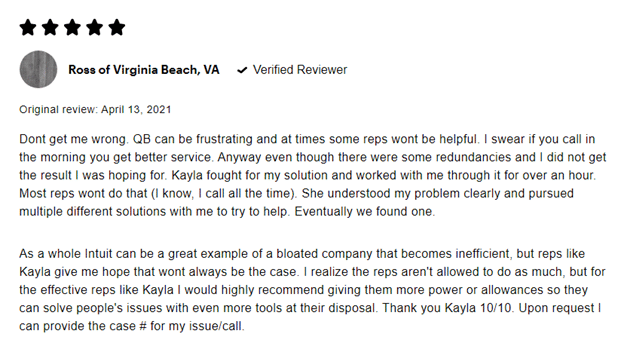 5 stars Ross of Virginia Beach, VA Verified reviewer Original review: April 13, 2021 Don't get me wrong. QB can be frustrating and at times some reps won't be helpful. I swear if you call in the morning you get better service. Anyway even though there were some redundancies and I did not get the result I was hoping for. Kayla fought for my solution and worked with me through it for over an hour. Most reps won't do that (I know, I call all the time). She understood my problem, clearly and pursued multiple different solutions with me to try to help. Eventually we found one.
As a whole Intuit can be a great example of a bloated company that becomes inefficient, but reps like Kayla give me hope that won't always be the case. I realize the reps aren't allowed to do as much, but for the effective reps like Kayla I would highly recommend giving them more power or allowances so they can solve people's issues with even more tools at their disposal. Thank you Kayla 10/10. Upon request I can provide the case # for my issue/call.