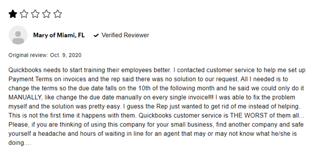 1 star Mary of Miami, FL verified reviewer Original review: Oct. 9 2020 Quickbooks needs to start training their employees better. I contracted customer service to help me set up Payment Terms on invoices and the rep said there was no solution to our request. All I needed is to change the terms so the due date falls on the 10th of the following month and he said we could only do it MANUALLY, like change the due date manually on every single invoice!!! I was able to fix the problem myself and the solution was pretty easy. I guess the Rep just wanted to get rid of me instead of helping. This is not the first time it happens with them. Quickbooks customer service is THE WORST of them all ... Please, if you are thinking of using this company for your small business, find another company and safe yourself a headache and hours of waiting in line for an agent that may or may not know what he/she is doing....